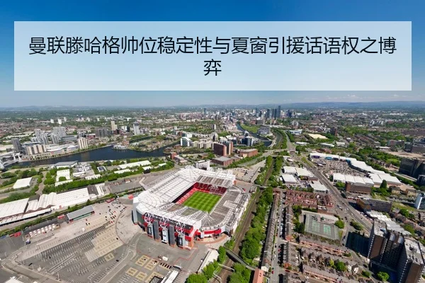 曼联滕哈格帅位稳定性与夏窗引援话语权之博弈