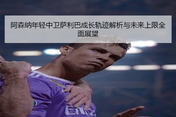 阿森纳年轻中卫萨利巴成长轨迹解析与未来上限全面展望