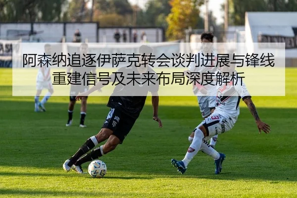 阿森纳追逐伊萨克转会谈判进展与锋线重建信号及未来布局深度解析