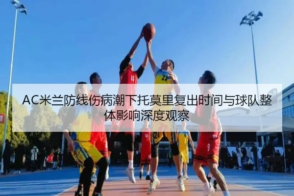 AC米兰防线伤病潮下托莫里复出时间与球队整体影响深度观察