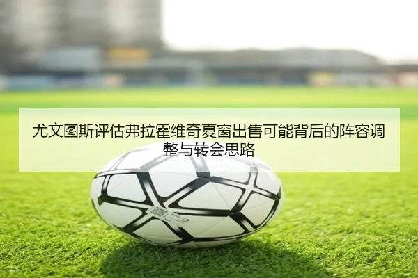 尤文图斯评估弗拉霍维奇夏窗出售可能背后的阵容调整与转会思路