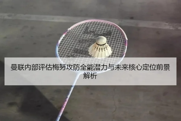 曼联内部评估梅努攻防全能潜力与未来核心定位前景解析
