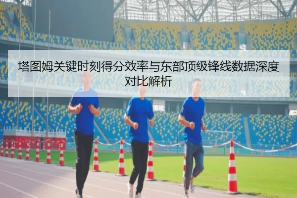 塔图姆关键时刻得分效率与东部顶级锋线数据深度对比解析