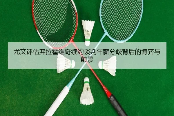 尤文评估弗拉霍维奇续约谈判年薪分歧背后的博弈与前景