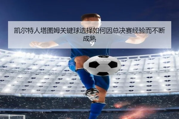 凯尔特人塔图姆关键球选择如何因总决赛经验而不断成熟