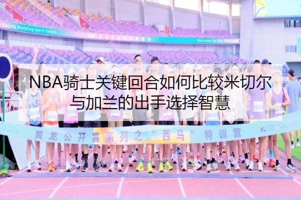NBA骑士关键回合如何比较米切尔与加兰的出手选择智慧
