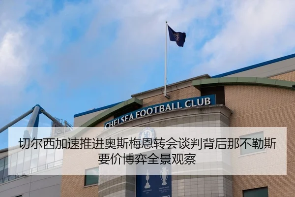 切尔西加速推进奥斯梅恩转会谈判背后那不勒斯要价博弈全景观察
