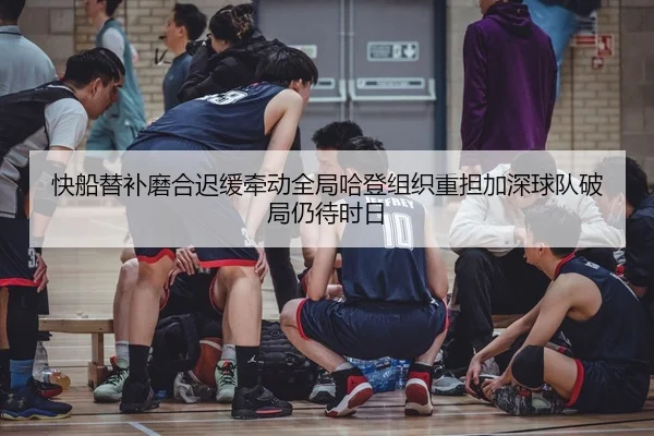 快船替补磨合迟缓牵动全局哈登组织重担加深球队破局仍待时日