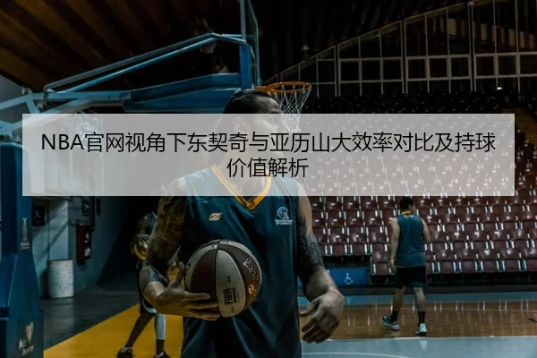 NBA官网视角下东契奇与亚历山大效率对比及持球价值解析